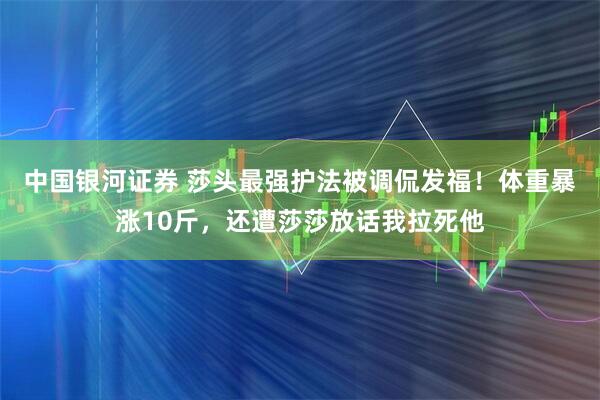 中国银河证券 莎头最强护法被调侃发福！体重暴涨10斤，还遭莎莎放话我拉死他