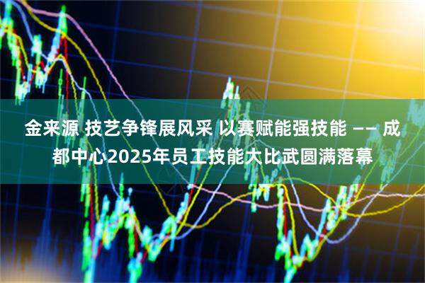 金来源 技艺争锋展风采 以赛赋能强技能 —— 成都中心2025年员工技能大比武圆满落幕
