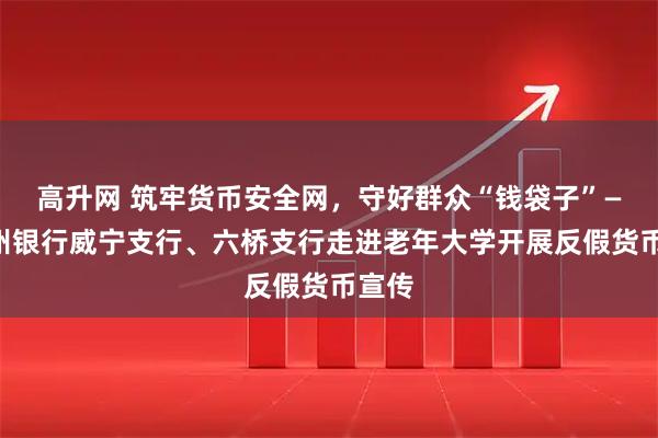 高升网 筑牢货币安全网，守好群众“钱袋子”——贵州银行威宁支行、六桥支行走进老年大学开展反假货币宣传