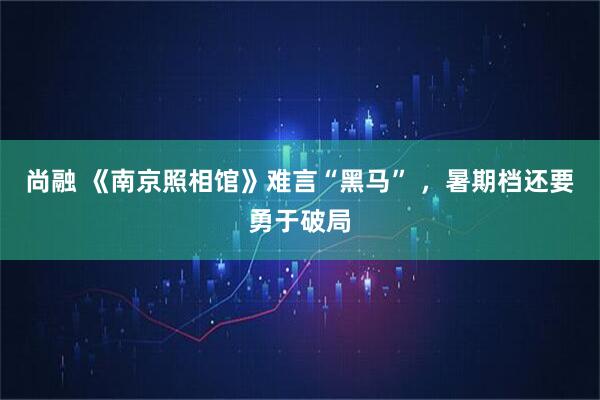 尚融 《南京照相馆》难言“黑马” ,暑期档还要勇于破局