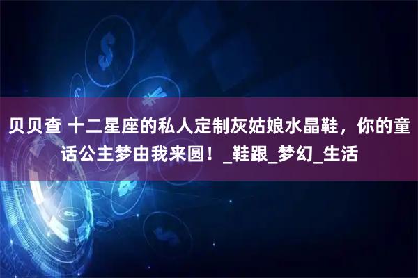 贝贝查 十二星座的私人定制灰姑娘水晶鞋，你的童话公主梦由我来圆！_鞋跟_梦幻_生活
