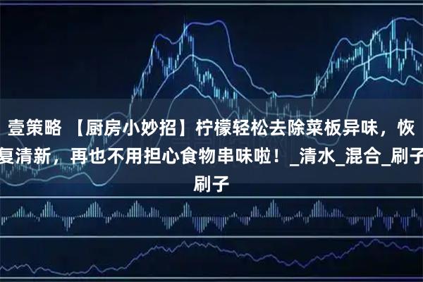 壹策略 【厨房小妙招】柠檬轻松去除菜板异味，恢复清新，再也不用担心食物串味啦！_清水_混合_刷子