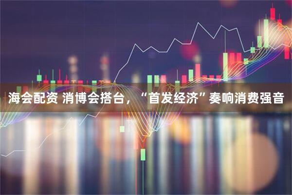 海会配资 消博会搭台，“首发经济”奏响消费强音