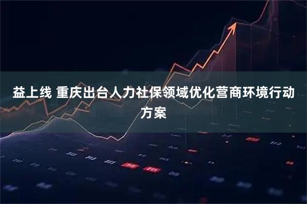 益上线 重庆出台人力社保领域优化营商环境行动方案