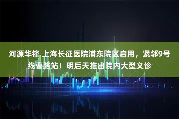 河源华锋 上海长征医院浦东院区启用，紧邻9号线曹路站！明后天推出院内大型义诊
