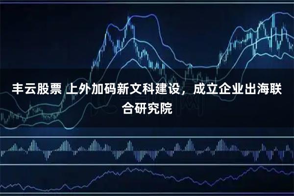 丰云股票 上外加码新文科建设，成立企业出海联合研究院