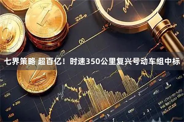七界策略 超百亿！时速350公里复兴号动车组中标