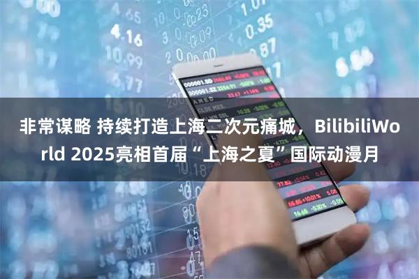 非常谋略 持续打造上海二次元痛城，BilibiliWorld 2025亮相首届“上海之夏”国际动漫月