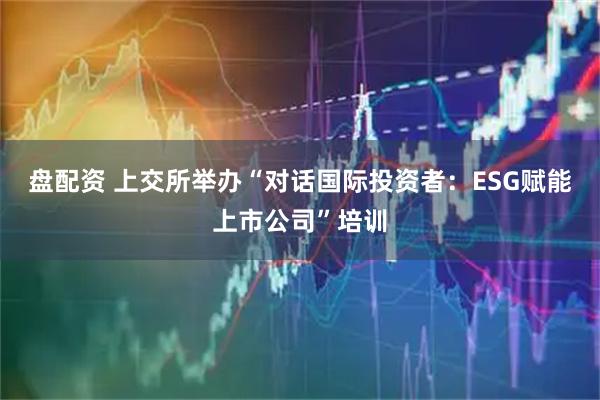 盘配资 上交所举办“对话国际投资者：ESG赋能上市公司”培训