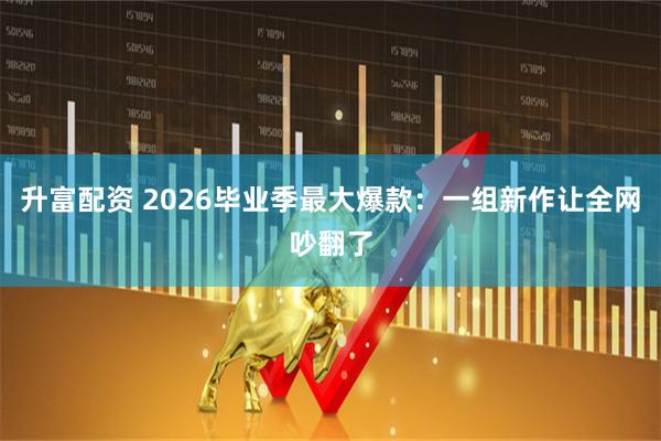 升富配资 2026毕业季最大爆款：一组新作让全网吵翻了