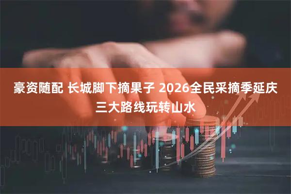 豪资随配 长城脚下摘果子 2026全民采摘季延庆三大路线玩转山水