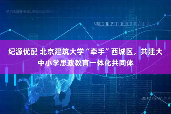 纪源优配 北京建筑大学“牵手”西城区，共建大中小学思政教育一体化共同体