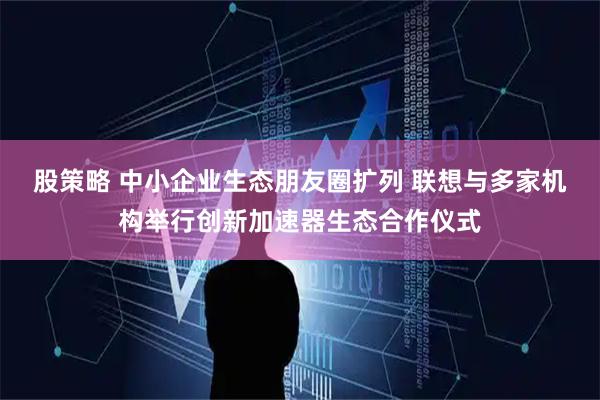 股策略 中小企业生态朋友圈扩列 联想与多家机构举行创新加速器生态合作仪式