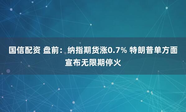 国信配资 盘前：纳指期货涨0.7% 特朗普单方面宣布无限期停火