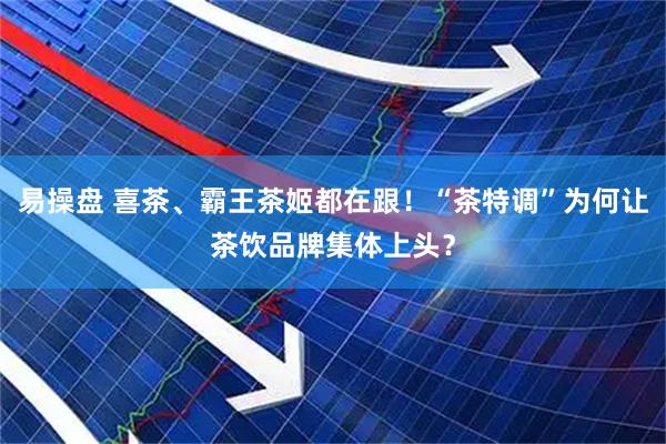 易操盘 喜茶、霸王茶姬都在跟！“茶特调”为何让茶饮品牌集体上头？