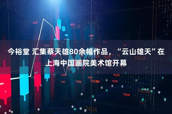 今裕堂 汇集蔡天雄80余幅作品，“云山雄天”在上海中国画院美术馆开幕