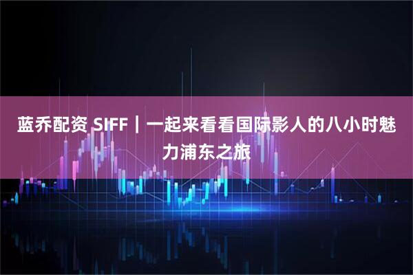 蓝乔配资 SIFF｜一起来看看国际影人的八小时魅力浦东之旅