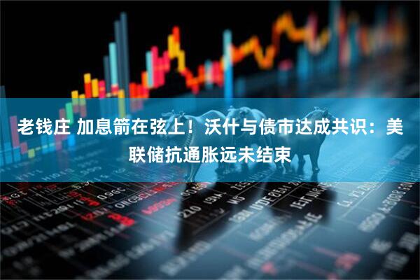 老钱庄 加息箭在弦上！沃什与债市达成共识：美联储抗通胀远未结束