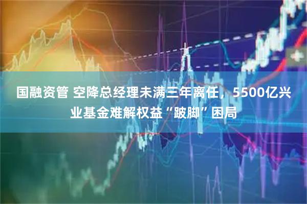 国融资管 空降总经理未满三年离任，5500亿兴业基金难解权益“跛脚”困局