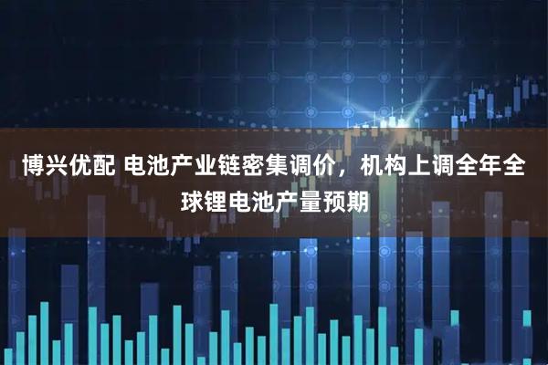 博兴优配 电池产业链密集调价，机构上调全年全球锂电池产量预期