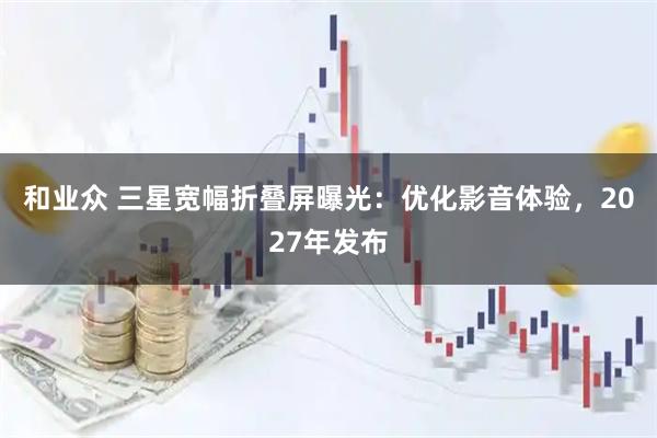 和业众 三星宽幅折叠屏曝光：优化影音体验，2027年发布
