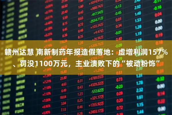 赣州达慧 南新制药年报造假落地：虚增利润157%、罚没1100万元，主业溃败下的“被动粉饰”