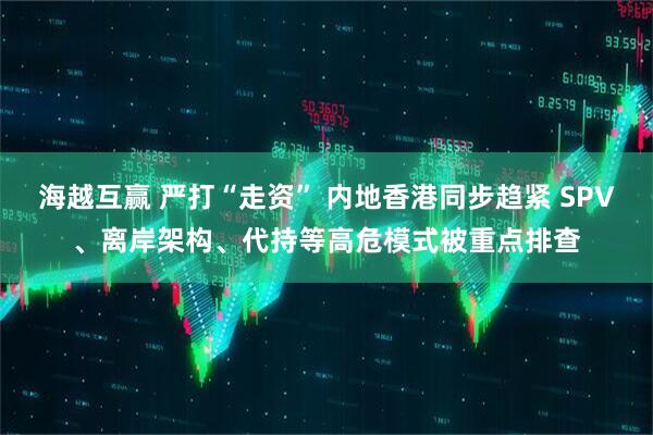 海越互赢 严打“走资” 内地香港同步趋紧 SPV、离岸架构、代持等高危模式被重点排查
