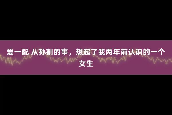 爱一配 从孙割的事，想起了我两年前认识的一个女生