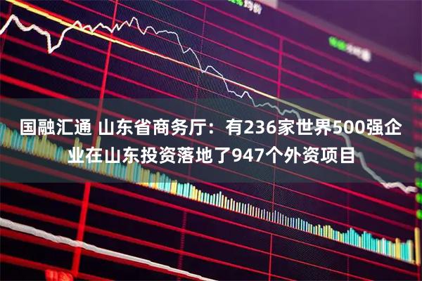 国融汇通 山东省商务厅：有236家世界500强企业在山东投资落地了947个外资项目